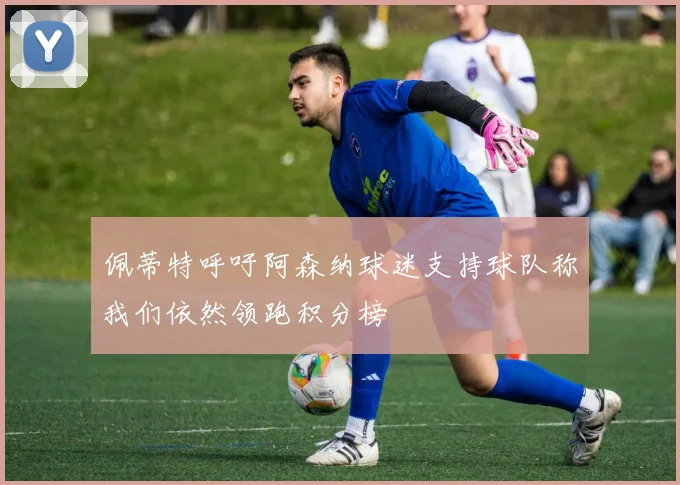 佩蒂特呼吁阿森纳球迷支持球队称我们依然领跑积分榜