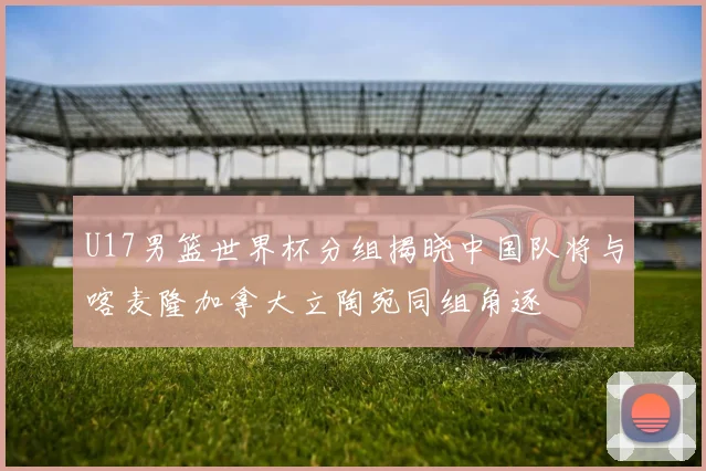 U17男篮世界杯分组揭晓中国队将与喀麦隆加拿大立陶宛同组角逐