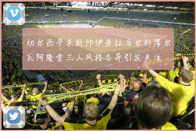 切尔西寻求新帅伊劳拉马尔科席尔瓦阿隆索三人风格各异引发关注