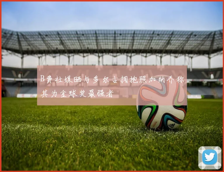 B费社媒晒与多尔古拥抱照加纳乔称其为金球奖最强者
