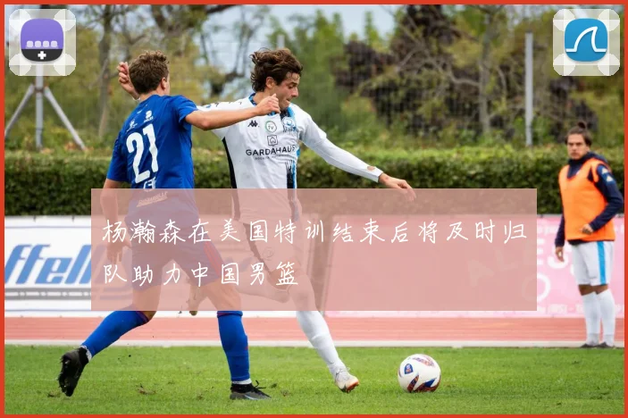 杨瀚森在美国特训结束后将及时归队助力中国男篮