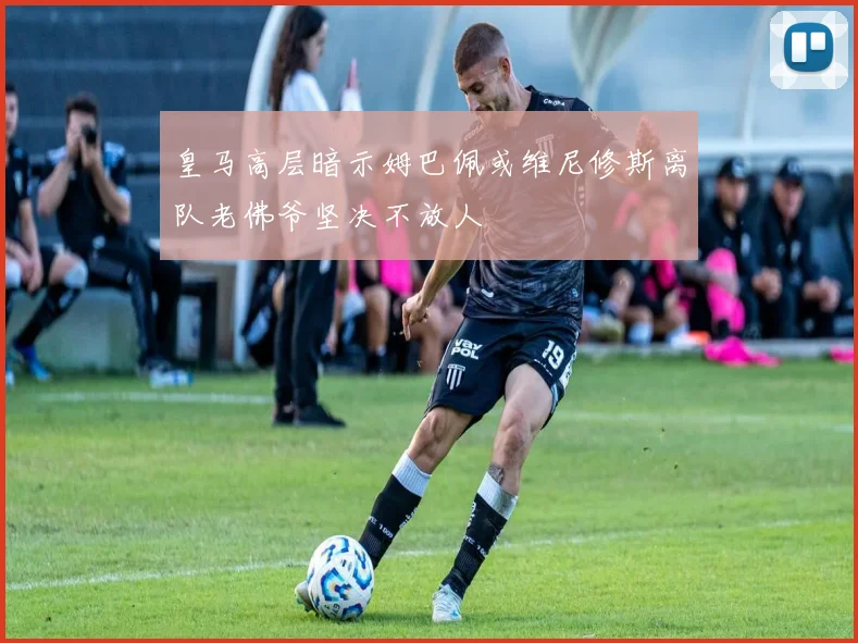 皇马高层暗示姆巴佩或维尼修斯离队老佛爷坚决不放人