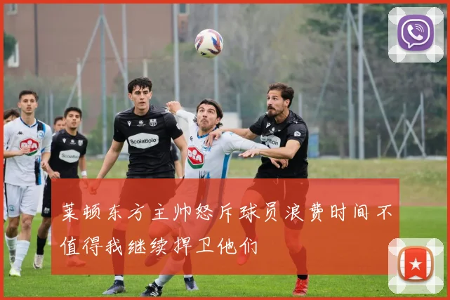 莱顿东方主帅怒斥球员浪费时间不值得我继续捍卫他们