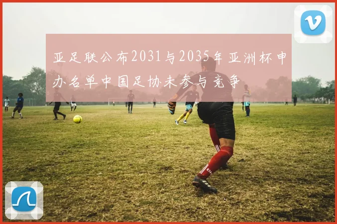 亚足联公布2031与2035年亚洲杯申办名单中国足协未参与竞争