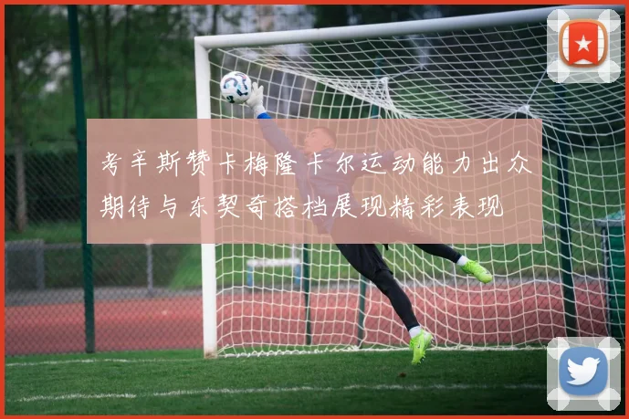 考辛斯赞卡梅隆卡尔运动能力出众期待与东契奇搭档展现精彩表现