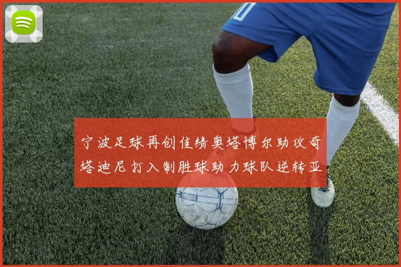宁波足球再创佳绩奥塔博尔助攻奇塔迪尼打入制胜球助力球队逆转亚泰