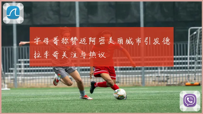 字母哥称赞迈阿密美丽城市引发德拉季奇关注与热议