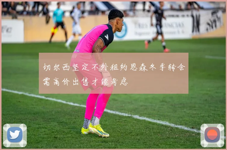 切尔西坚定不外租约恩森冬季转会需高价出售才能考虑