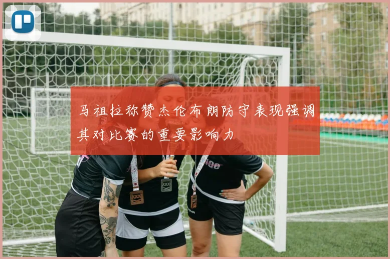 马祖拉称赞杰伦布朗防守表现强调其对比赛的重要影响力